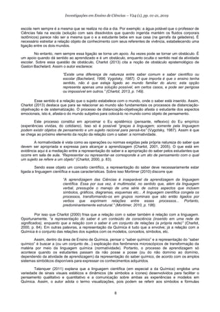 8
Investigações em Ensino de Ciências – V24 (1), pp. 01-21, 2019
escola nem sempre é a mesma que se realiza no dia a dia. Por exemplo: a água potável que o professor de
Ciências fala na escola (solução com sais dissolvidos que quando ingerida mantém os fluidos corporais
isotônicos) parece não ser a mesma que o e a estudante bebe em sua casa (na garrafa da geladeira). É
necessário estreitar a relação objeto de conhecimento com seus referentes de vivência, estabelecendo uma
ligação entre os dois mundos.
No entanto, nem sempre essa ligação se torna um apoio. Às vezes pode se tornar um obstáculo. É
um apoio quando dá sentido ao aprendizado e é um obstáculo, enquanto oculta o sentido real da atividade
escolar. Sobre essa questão de obstáculo, Charlot (2013) cita a noção de obstáculo epistemológico de
Gaston Bachelard. Assim o autor esclarece:
“Existe uma diferença de natureza entre saber comum e saber científico ou
escolar (Bachelard, 1996; Vygotsky, 1987). O que importa é que o ensino tenha
sentido, não é que esteja ligado ao mundo familiar do aluno; esta opção
representa apenas uma solução possível, em certos casos, e pode ser perigosa
ou impossível em outros.” (Charlot, 2013, p. 149).
Esse sentido é a relação que o sujeito estabelece com o mundo, onde o saber está inserido. Assim,
Charlot (2013) destaca que para se relacionar ao mundo são fundamentais os processos de distanciação-
objetivação e de sistematização. O processo de distanciação-objetivação afasta o estudante dos aspectos
emocionais, isto é, afasta-o do mundo subjetivo para colocá-lo no mundo como objeto de pensamento.
Este processo constitui em aproximar o Eu epistêmico (pensante, reflexivo) do Eu empírico
(experiências vividas, do cotidiano). Isso só é possível “graças à linguagem; somente pela linguagem
podem existir objetos de pensamento e um sujeito racional para pensá-los” (Vygotsky, 1987). Assim é que
se chega ao próximo elemento da noção da relação com o saber: a normatividade.
A normatividade é vista como as operações ou normas exigidas pela própria natureza do saber que
devem ser apropriada e expressa para alcançar a aprendizagem (Charlot, 2001, 2005). O que está em
evidência aqui é a mediação entre a representação do saber e a apropriação do saber pelos estudantes que
ocorre em sala de aula. “Representar ou representar-se corresponde a um ato de pensamento com o qual
um sujeito se refere a um objeto” (Charlot, 2000, p. 83).
Sendo esse objeto um conceito científico, a representação do saber deve necessariamente estar
ligada a linguagem científica e suas características. Sobre isso Mortimer (2010) discorre que:
“A aprendizagem das Ciências é inseparável da aprendizagem da linguagem
científica. Essa por sua vez, é multimodal, no sentido que, além da linguagem
verbal, pressupõe o manejo de uma série de outros aspectos que incluem
símbolos, gráficos, diagramas, esquemas etc... A linguagem científica congela os
processos, transformando-os em grupos nominais que são então ligados por
verbos que exprimem relações entre esses processos... Portanto,
predominantemente estrutural.” (Mortimer, 2010, p. 186).
Por isso que Charlot (2000) frisa que a relação com o saber também é relação com a linguagem.
Oportunamente, “a representação do saber é um conteúdo de consciência (inserido em uma rede de
significados), enquanto que a relação com o saber é um conjunto de relações (a própria rede)” (Charlot,
2000, p. 84). Em outras palavras, a representação da Química é tudo que a envolve; já a relação com a
Química é o conjunto das relações dos sujeitos com os modelos, conceitos, símbolos, etc.
Assim, dentro da área de Ensino de Química, pensar o “saber químico” e a representação do “saber
químico” é buscar a (ou um conjunto de...) explicação dos fenômenos microscópicos de transformação da
matéria por meio da linguagem química (normatividade). Portanto, o processo de aprendizagem só
acontece quando os estudantes passam da não posse a posse (ou do não domínio ao domínio,
dependendo da atividade de aprendizagem) da representação do saber químico, de acordo com os amplos
sistemas simbólicos disponíveis para expressar os conhecimentos adquiridos.
Talanquer (2011) explana que a linguagem científica (em especial a da Química) engloba uma
variedade de sinais visuais estáticos e dinâmicos (de símbolos a ícones) desenvolvidos para facilitar o
pensamento qualitativo e quantitativo e a comunicação sobre ambas as experiências e modelos em
Química. Assim, o autor adota o termo visualizações, pois podem se referir aos símbolos e fórmulas
 