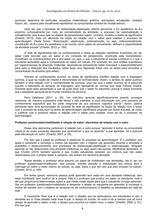 9
Investigações em Ensino de Ciências – V24 (1), pp. 01-21, 2019
químicas, desenhos de partículas, equações matemáticas, gráficos, animações, simulações, modelos
físicos, etc., usados para visualmente representar os componentes centrais do modelo teórico.
Uma vez que o processo de distanciação-objetivação intenta aproximar o Eu epistêmico do Eu
empírico, principalmente por meio da normatividade da atividade, o processo de sistematização o
complementa, pois busca ligar os objetos de pensamentos (saber, conceito, modelo) a redes de significados
(Charlot, 2013), mais um elemento da noção da relação com o saber para analisar o processo de
aprendizagem. Desta forma, “distanciação, objetivação, sistematização, ou seja, indissociavelmente,
constituição do Eu como Eu epistêmico e do mundo como objeto de pensamento, definem a especificidade
da atividade escolar” (Charlot, 2013, p. 150).
A rede de significados são os conhecimentos e todas as relações científicas envolvidas em um
saber (vale recordar que um saber é um conteúdo de pensamento, construído pela humanidade).
Constituem os conhecimentos pré e pós-saber, ou seja, o que o estudante já precisa conhecer e o que o
estudante aprenderá após a compreensão do saber em estudo. Por exemplo, em uma análise quantitativa
por espectroscopia de absorção molecular, necessita-se previamente saber manusear o espectrofotômetro
para após a obtenção dos resultados, saber fazer uma regressão linear com os dados para encontrar a
concentração da amostra (pós-saber).
Sempre no conhecimento químico as redes de significados mantêm relação com a linguagem
química, a qual na noção de Charlot é denominada de normatividade. Assim, o sentido do saber químico
também é uma relação com a normatividade da química, uma vez que o saber químico só é adquirido
quando o estudante se apropria da linguagem, que representa as normas que essa Ciência implica.
Somente após essa apropriação é que se pode dizer que o saber foi adquirido, porque é nesse momento
que o estudante apropria-se do mundo científico da Química.
Para Valadares (2011, p. 36), “um indivíduo aprende significativamente quando consegue
relacionar, de maneira substantiva (não literal) e não arbitrária, a nova informação com uma estrutura de
conhecimento específica que faz parte integrante da sua estrutura cognitiva prévia”. Assim, parece
pertinente fazer uma aproximação do conceito de rede de significados na noção da relação com o saber
com o conceito de subsunçor na teoria da aprendizagem significativa proposta por David Ausubel, de modo
a justificar que é possível utilizar a relação com o saber para analisar como se dá o processo de
aprendizagem.
Professor questionador/mobilizador e relação de saber: elementos da relação com o outro
Esses dois elementos pertencem à relação com o outro porque “aprender é entrar na comunidade
virtual (e às vezes presente) daqueles que aprenderam o que eu aprendo” e que aprender “só é possível
pela intervenção do outro” (Charlot, 2001, p. 26).
Por isso que o papel do professor é essencial no processo de aprendizagem. É o professor que
ajuda o estudante a convergir o motivo (de estudar) com o objetivo (de aprender) durante a atividade e
possibilita o desenvolvimento dos processos de distanciação-objetivação e sistematização. Ninguém
aprende se não desenvolver uma atividade intelectual, ou seja, quem não estuda, dificilmente aprenderá. O
que Charlot (2013) também aponta é que muitos estudantes estudam por motivos que não estão
relacionados com o próprio saber e, portanto, não entram em nenhuma atividade.
Nesse sentido, o professor deve assumir um papel de mobilizador nas atividades, isto é, ser um
professor questionador/mobilizador. Isso porque, “prestar atenção à mobilização dos alunos leva a
interrogar-se sobre o motor interno do estudo, ou seja, sobre o que faz com que eles invistam no estudo”
(Charlot, 2013, p. 145).
Em linhas gerais, nenhuma pessoa pode aprender sem estar em uma atividade intelectual, sem
estar mobilizada, sem usufruir de si próprio. Não é o professor que produz um saber no estudante, mas é
ele que proporciona determinadas ações e que media essas ações para que o estudante consiga aprender.
Ser um professor questionador/mobilizador é despertar o desejo no estudante em aprender, é convergir o
motivo de estudar com o objetivo de apropriar-se de conhecimentos, é desafiar os estudantes em sala de
aula.
É importante frisar que é a relação com o desafio que se particulariza nos estudantes e não a
atividade em si. Esse desafio nada mais é que “o desejo do mundo, do outro e de si mesmo que se torna
desejo de aprender e saber; e não, o desejo que encontra um objeto novo, o saber” (Charlot, 2000, p. 81).
Por isso que:
 