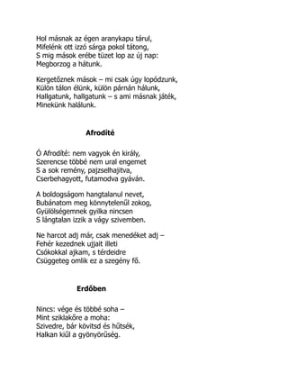 Hol másnak az égen aranykapu tárul,
Mifelénk ott izzó sárga pokol tátong,
S mig mások erébe tüzet lop az új nap:
Megborzog a hátunk.
Kergetőznek mások – mi csak úgy lopódzunk,
Külön tálon élünk, külön párnán hálunk,
Hallgatunk, hallgatunk – s ami másnak játék,
Minekünk halálunk.
Afrodíté
Ó Afrodíté: nem vagyok én király,
Szerencse többé nem ural engemet
S a sok remény, pajzselhajitva,
Cserbehagyott, futamodva gyáván.
A boldogságom hangtalanul nevet,
Bubánatom meg könnytelenűl zokog,
Gyülölségemnek gyilka nincsen
S lángtalan izzik a vágy szivemben.
Ne harcot adj már, csak menedéket adj –
Fehér kezednek ujjait illeti
Csókokkal ajkam, s térdeidre
Csüggeteg omlik ez a szegény fő.
Erdőben
Nincs: vége és többé soha –
Mint sziklakőre a moha:
Szivedre, bár kövitsd és hűtsék,
Halkan kiűl a gyönyörűség.
 