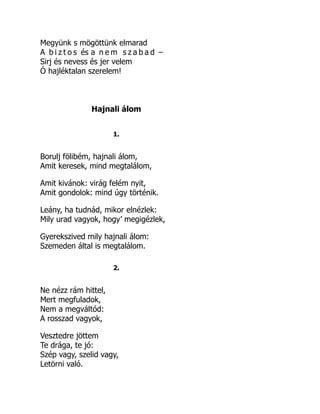 Megyünk s mögöttünk elmarad
A b i z t o s és a n e m s z a b a d –
Sirj és nevess és jer velem
Ó hajléktalan szerelem!
Hajnali álom
1.
Borulj fölibém, hajnali álom,
Amit keresek, mind megtalálom,
Amit kivánok: virág felém nyit,
Amit gondolok: mind úgy történik.
Leány, ha tudnád, mikor elnézlek:
Mily urad vagyok, hogy’ megigézlek,
Gyerekszived mily hajnali álom:
Szemeden által is megtalálom.
2.
Ne nézz rám hittel,
Mert megfuladok,
Nem a megváltód:
A rosszad vagyok,
Vesztedre jöttem
Te drága, te jó:
Szép vagy, szelid vagy,
Letörni való.
 