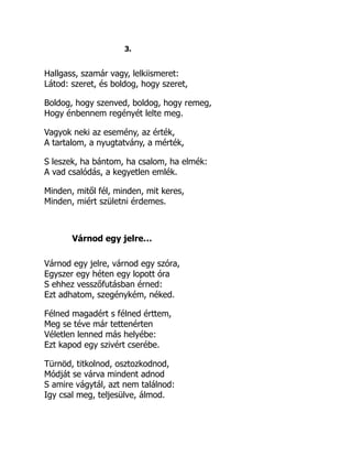 3.
Hallgass, szamár vagy, lelkiismeret:
Látod: szeret, és boldog, hogy szeret,
Boldog, hogy szenved, boldog, hogy remeg,
Hogy énbennem regényét lelte meg.
Vagyok neki az esemény, az érték,
A tartalom, a nyugtatvány, a mérték,
S leszek, ha bántom, ha csalom, ha elmék:
A vad csalódás, a kegyetlen emlék.
Minden, mitől fél, minden, mit keres,
Minden, miért születni érdemes.
Várnod egy jelre…
Várnod egy jelre, várnod egy szóra,
Egyszer egy héten egy lopott óra
S ehhez vesszőfutásban érned:
Ezt adhatom, szegénykém, néked.
Félned magadért s félned érttem,
Meg se téve már tettenérten
Véletlen lenned más helyébe:
Ezt kapod egy szivért cserébe.
Türnöd, titkolnod, osztozkodnod,
Módját se várva mindent adnod
S amire vágytál, azt nem találnod:
Igy csal meg, teljesülve, álmod.
 