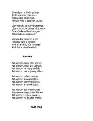 Ellenségem a fehér gyöngy,
Árulóm a sima bársony –
Zsákruhába öltöztetlek,
Nehogy más is szépnek lásson.
Légy rabom, te márványtermet,
Légy napom, te drága két szem –
Ez a büszke váll csak engem
Babonázzon és igézzen!
Vágtató tűz bennem a vér,
Fölcsapó láng a lehellet –
Mint a sárkány, bús haraggal
Állok őrt a házad mellett.
Akarom
Azt akarom, hogy rám szorulj,
Azt akarom, hogy sirj utánam,
Azt akarom ne menj tovább,
Azt akarom maradj meg nálam.
Azt akarom halkan nevess,
Azt akarom szavad elálljon,
Azt akarom szemmel keress,
Azt akarom a szived fájjon.
Azt akarom add meg magad
Kegyelemre vagy pusztulásra –
Azt akarom: engem szeress,
Azt akarom ne gondolj másra.
Tedd meg
 