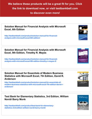 We believe these products will be a great fit for you. Click
the link to download now, or visit testbankbell.com
to discover even more!
Solution Manual for Financial Analysis with Microsoft
Excel, 6th Edition
http://testbankbell.com/product/solution-manual-for-financial-
analysis-with-microsoft-excel-6th-edition/
Solution Manual for Financial Analysis with Microsoft
Excel, 9th Edition, Timothy R. Mayes
http://testbankbell.com/product/solution-manual-for-financial-
analysis-with-microsoft-excel-9th-edition-timothy-r-mayes-2/
Solution Manual for Essentials of Modern Business
Statistics with Microsoft Excel, 7th Edition, David R.
Anderson
http://testbankbell.com/product/solution-manual-for-essentials-of-
modern-business-statistics-with-microsoft-excel-7th-edition-david-r-
anderson/
Test Bank for Elementary Statistics, 3rd Edition, William
Navidi Barry Monk
http://testbankbell.com/product/test-bank-for-elementary-
statistics-3rd-edition-william-navidi-barry-monk/
 