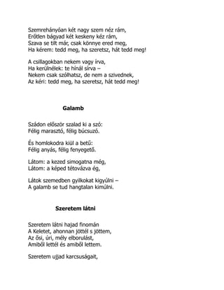 Szemrehányóan két nagy szem néz rám,
Erőtlen bágyad két keskeny kéz rám,
Szava se tilt már, csak könnye ered meg,
Ha kérem: tedd meg, ha szeretsz, hát tedd meg!
A csillagokban nekem vagy írva,
Ha kerülnélek: te hínál sírva –
Nekem csak szólhatsz, de nem a szivednek,
Az kéri: tedd meg, ha szeretsz, hát tedd meg!
Galamb
Szádon először szalad ki a szó:
Félig marasztó, félig búcsuzó.
És homlokodra kiül a betű:
Félig anyás, félig fenyegető.
Látom: a kezed simogatna még,
Látom: a képed tétovázva ég,
Látok szemedben gyilkokat kigyúlni –
A galamb se tud hangtalan kimúlni.
Szeretem látni
Szeretem látni hajad finomán
A Keletet, ahonnan jöttél s jöttem,
Az ősi, úri, mély elborulást,
Amiből lettél és amiből lettem.
Szeretem ujjad karcsuságait,
 