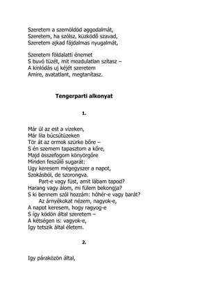 Szeretem a szemöldöd aggodalmát,
Szeretem, ha szólsz, küzködő szavad,
Szeretem ajkad fájdalmas nyugalmát,
Szeretem földalatti énemet
S buvó tüzét, mit mozdulatlan szítasz –
A kinlódás uj kéjét szeretem
Amire, avatatlant, megtanítasz.
Tengerparti alkonyat
1.
Már ül az est a vizeken,
Már lila búcsútüzeken
Tör át az ormok szürke bőre –
S én szemem tapasztom a kőre,
Majd összefogom könyörgőre
Minden feszűlő sugarát:
Ugy keresem mégegyszer a napot,
Szokásból, de szorongva.
Part-e vagy füst, amit lábam tapod?
Harang vagy álom, mi fülem bekongja?
S ki bennem szól hozzám: hóhér-e vagy barát?
Az árnyékokat nézem, nagyok-e,
A napot keresem, hogy ragyog-e
S így ködön által szeretem –
A kétségen is: vagyok-e,
Igy tetszik által életem.
2.
Igy páraközön által,
 
