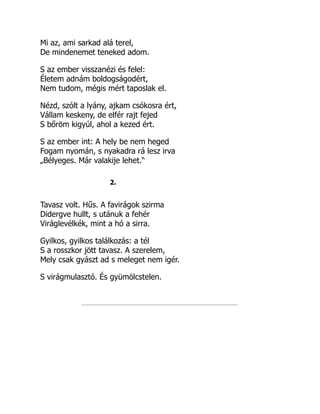 Mi az, ami sarkad alá terel,
De mindenemet teneked adom.
S az ember visszanézi és felel:
Életem adnám boldogságodért,
Nem tudom, mégis mért taposlak el.
Nézd, szólt a lyány, ajkam csókosra ért,
Vállam keskeny, de elfér rajt fejed
S bőröm kigyúl, ahol a kezed ért.
S az ember int: A hely be nem heged
Fogam nyomán, s nyakadra rá lesz irva
„Bélyeges. Már valakije lehet.“
2.
Tavasz volt. Hűs. A favirágok szirma
Didergve hullt, s utánuk a fehér
Viráglevélkék, mint a hó a sirra.
Gyilkos, gyilkos találkozás: a tél
S a rosszkor jött tavasz. A szerelem,
Mely csak gyászt ad s meleget nem igér.
S virágmulasztó. És gyümölcstelen.
 