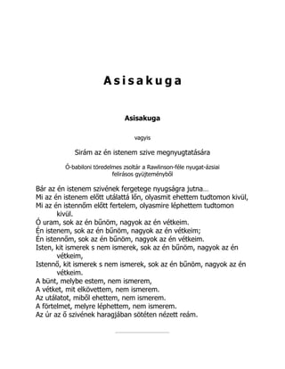 A s i s a k u g a
Asisakuga
vagyis
Sirám az én istenem szive megnyugtatására
Ó-babiloni töredelmes zsoltár a Rawlinson-féle nyugat-ázsiai
felirásos gyüjteményből
Bár az én istenem szivének fergetege nyugságra jutna…
Mi az én istenem előtt utálattá lőn, olyasmit ehettem tudtomon kivül,
Mi az én istennőm előtt fertelem, olyasmire léphettem tudtomon
kivül.
Ó uram, sok az én bűnöm, nagyok az én vétkeim.
Én istenem, sok az én bűnöm, nagyok az én vétkeim;
Én istennőm, sok az én bűnöm, nagyok az én vétkeim.
Isten, kit ismerek s nem ismerek, sok az én bűnöm, nagyok az én
vétkeim,
Istennő, kit ismerek s nem ismerek, sok az én bűnöm, nagyok az én
vétkeim.
A bünt, melybe estem, nem ismerem,
A vétket, mit elkövettem, nem ismerem.
Az utálatot, miből ehettem, nem ismerem.
A förtelmet, melyre léphettem, nem ismerem.
Az úr az ő szivének haragjában sötéten nézett reám.
 