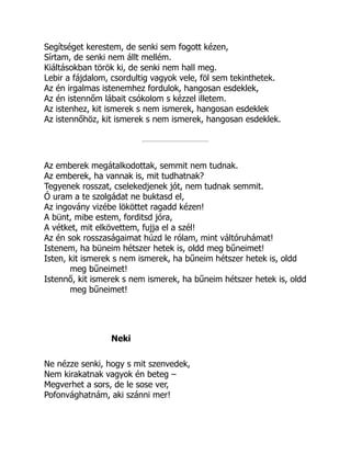 Segítséget kerestem, de senki sem fogott kézen,
Sírtam, de senki nem állt mellém.
Kiáltásokban török ki, de senki nem hall meg.
Lebir a fájdalom, csordultig vagyok vele, föl sem tekinthetek.
Az én irgalmas istenemhez fordulok, hangosan esdeklek,
Az én istennőm lábait csókolom s kézzel illetem.
Az istenhez, kit ismerek s nem ismerek, hangosan esdeklek
Az istennőhöz, kit ismerek s nem ismerek, hangosan esdeklek.
Az emberek megátalkodottak, semmit nem tudnak.
Az emberek, ha vannak is, mit tudhatnak?
Tegyenek rosszat, cselekedjenek jót, nem tudnak semmit.
Ó uram a te szolgádat ne buktasd el,
Az ingovány vizébe lököttet ragadd kézen!
A bünt, mibe estem, forditsd jóra,
A vétket, mit elkövettem, fujja el a szél!
Az én sok rosszaságaimat húzd le rólam, mint váltóruhámat!
Istenem, ha büneim hétszer hetek is, oldd meg bűneimet!
Isten, kit ismerek s nem ismerek, ha bűneim hétszer hetek is, oldd
meg bűneimet!
Istennő, kit ismerek s nem ismerek, ha bűneim hétszer hetek is, oldd
meg bűneimet!
Neki
Ne nézze senki, hogy s mit szenvedek,
Nem kirakatnak vagyok én beteg –
Megverhet a sors, de le sose ver,
Pofonvághatnám, aki szánni mer!
 