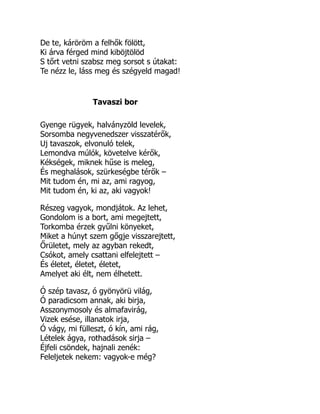 De te, káröröm a felhők fölött,
Ki árva férged mind kiböjtölöd
S tőrt vetni szabsz meg sorsot s útakat:
Te nézz le, láss meg és szégyeld magad!
Tavaszi bor
Gyenge rügyek, halványzöld levelek,
Sorsomba negyvenedszer visszatérők,
Uj tavaszok, elvonuló telek,
Lemondva múlók, követelve kérők,
Kékségek, miknek hűse is meleg,
És meghalások, szürkeségbe térők –
Mit tudom én, mi az, ami ragyog,
Mit tudom én, ki az, aki vagyok!
Részeg vagyok, mondjátok. Az lehet,
Gondolom is a bort, ami megejtett,
Torkomba érzek gyűlni könyeket,
Miket a húnyt szem gőgje visszarejtett,
Őrületet, mely az agyban rekedt,
Csókot, amely csattani elfelejtett –
És életet, életet, életet,
Amelyet aki élt, nem élhetett.
Ó szép tavasz, ó gyönyörü világ,
Ó paradicsom annak, aki birja,
Asszonymosoly és almafavirág,
Vizek esése, illanatok irja,
Ó vágy, mi fülleszt, ó kín, ami rág,
Lételek ágya, rothadások sirja –
Éjfeli csöndek, hajnali zenék:
Feleljetek nekem: vagyok-e még?
 