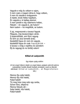 Vagyok-e még és voltam-e vajon,
S nem csak a magam álma-é, hogy voltam,
S nem itt viaszlik-e önágyanom
A halott, kinek fölibe hajoltam,
Én vagyok-e, ki ballag utamon
S nem porlok-e rég valamerre holtan,
Pályám – én vagyok-é, aki futom?
Nem tudom – ha megöltök, se tudom.
S jaj, megvesznek a tavaszi fagyok
Megujra, mig tavaszvirágra várok.
S koporsófödel, ami fönn ragyog
És lenn az utca temetői árok;
Kezdettől fogva én nem én vagyok,
Kezdettől fogva én csak h a z a j á r o k –
S tavasz s virág s napfény és szerelem:
Élj és ragyogj és ne törődj velem!
Killed at Ladysmith
Egy képes ujság szélére
(A búr-angol háború idején az angol képes ujságok számról-számra
szakadatlan hozták elesett tisztjeik arcképeit, ezzel az állandó
aláirással: K i l l e d a t L a d y s m i t h … a t M a g e r s f o n t a i n
stb.)
Mennyi ifju szép halott,
Mennyi ifju hős halott,
Fiatal halott!
Tíz meg húsz meg száz egy sorba,
Szíven lőve, eltiporva
Mennyi fekszik ott –
Szép halott, hős halott,
Fiatal halott!
 