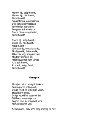 Mennyi ifju szép halott,
Mennyi ifju hős halott,
Fiatal halott!
Számlálatlan, egysorjában
Déli égnek harmatában
Temetetlen rothad ott
Tengeren tul a halott –
Csupa hős és szép halott,
Fiatal halott!
Csupa ifju szép halott,
Csupa ifju hős halott,
Fiatal halott –
Van igazság, nincs igazság,
Elhallgassák, felkutassák,
Átkozzák vagy megsirassák.
Mindegy minden ott,
Attól ugyan fel nem támad
Az a sok halott,
Az a sok, szép, fiatal,
Fiatal halott!
Évnapra
Mondják: sirod virágtól tarka –
Én még nem voltam ott,
Drága fejed ha lelkembe villan,
Eloszlatom legott,
Drága kezed ha kezemet éri,
Fölébresztem magam –
Engem nem lát magával sírni
Akinek halottja van.
Nem hinnéd, mily szép még mindig az élet,
 