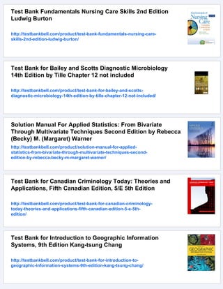 Test Bank Fundamentals Nursing Care Skills 2nd Edition
Ludwig Burton
http://testbankbell.com/product/test-bank-fundamentals-nursing-care-
skills-2nd-edition-ludwig-burton/
Test Bank for Bailey and Scotts Diagnostic Microbiology
14th Edition by Tille Chapter 12 not included
http://testbankbell.com/product/test-bank-for-bailey-and-scotts-
diagnostic-microbiology-14th-edition-by-tille-chapter-12-not-included/
Solution Manual For Applied Statistics: From Bivariate
Through Multivariate Techniques Second Edition by Rebecca
(Becky) M. (Margaret) Warner
http://testbankbell.com/product/solution-manual-for-applied-
statistics-from-bivariate-through-multivariate-techniques-second-
edition-by-rebecca-becky-m-margaret-warner/
Test Bank for Canadian Criminology Today: Theories and
Applications, Fifth Canadian Edition, 5/E 5th Edition
http://testbankbell.com/product/test-bank-for-canadian-criminology-
today-theories-and-applications-fifth-canadian-edition-5-e-5th-
edition/
Test Bank for Introduction to Geographic Information
Systems, 9th Edition Kang-tsung Chang
http://testbankbell.com/product/test-bank-for-introduction-to-
geographic-information-systems-9th-edition-kang-tsung-chang/
 