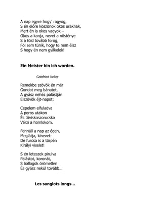 A nap egyre hogy’ ragyog,
S én előre köszönök okos uraknak,
Mert én is okos vagyok –
Okos a kanja, nevet a nősténye
S a föld tovább forog,
Föl sem tünik, hogy te nem élsz
S hogy én nem gyilkolok!
Ein Meister bin ich worden.
Gottfried Keller
Remekbe szövök én már
Gondot meg bánatot,
A gyász nehéz palástján
Elszövök éjt-napot;
Cepelem elfuladva
A poros utakon
És töviskoszorucska
Vérzi a homlokom.
Fennáll a nap az égen,
Meglátja, kinevet:
De furcsa is a törpén
Királyi viselet!
S én leteszek pirulva
Palástot, koronát,
S ballagok örömetlen
És gyász nekül tovább…
Les sanglots longs…
 