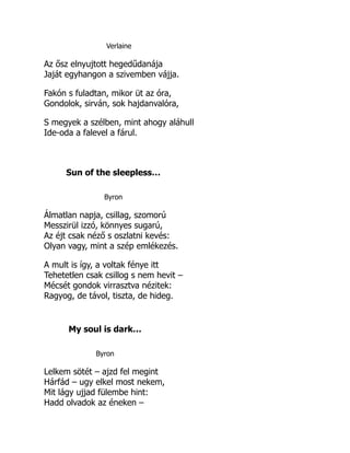 Verlaine
Az ősz elnyujtott hegedűdanája
Jaját egyhangon a szivemben vájja.
Fakón s fuladtan, mikor üt az óra,
Gondolok, sirván, sok hajdanvalóra,
S megyek a szélben, mint ahogy aláhull
Ide-oda a falevel a fárul.
Sun of the sleepless…
Byron
Álmatlan napja, csillag, szomorú
Messzirül izzó, könnyes sugarú,
Az éjt csak néző s oszlatni kevés:
Olyan vagy, mint a szép emlékezés.
A mult is így, a voltak fénye itt
Tehetetlen csak csillog s nem hevit –
Mécsét gondok virrasztva nézitek:
Ragyog, de távol, tiszta, de hideg.
My soul is dark…
Byron
Lelkem sötét – ajzd fel megint
Hárfád – ugy elkel most nekem,
Mit lágy ujjad fülembe hint:
Hadd olvadok az éneken –
 