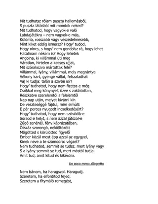 Mit tudhatsz rólam puszta hallomásból,
S puszta látásból mit mondok neked?
Mit tudhatod, hogy vagyok-e való
Labdajátékra – nem vagyok-e más,
Külömb, rosszabb vagy veszedelmesebb,
Mint kiket eddig ismersz? Hogy’ tudod,
Hogy nincs, s hogy’ nem gondolsz rá, hogy lehet
Hatalmam nékem is? Hogy lehetek
Ángolna, ki villámmal üti meg
Váratlan, hirtelen a kecses ujjat,
Mit szórakozva mártottak felé?
Villámmal, lyány, villámmal, mely megrántva
Vékony kart, gyenge vállat, felszaladhat
Vaj ki tudja: talán a szivbe is?!
Hogy’ tudhatod, hogy nem fizetsz-e még
Csókkal meg könynyel, űzve s zaklatottan,
Reszketve szerelemtől s félelemtől
Nap nap után, melyet kivárni kín
De veszteséggé fájdul, mire elmúlt:
E pár perces nyugodt incselkedésért?
Hogy’ tudhatod, hogy nem szövődik-e
Sorsod e helyt, s nem azzal játszol-e
Zúgó zenénél, fény káprázatában,
Ötszáz szorongó, nekiöltözött
Mögötted s körülötted figyelő
Ember közül most épp azzal az egygyel,
Kinek neve a te számodra: végzet?
Nem tudhatod, semmit se tudsz, mert lyány vagy
S a lyány semmit se tud, mert mástól tudja
Amit tud, amit kitud és kikérdez.
Un poco meno allegretto
Nem bánom, ha haragszol. Haragudj.
Szeretem, ha elforditod fejed,
Szeretem a fitymáló remegést,
 