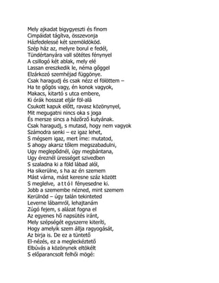 Mely ajkadat bigygyeszti és finom
Cimpáidat tágítva, összevonja
Házfedelessé két szemöldököd.
Szép ház az, melyre borul e fedél,
Tündértanyára vall sötétes fénynyel
A csillogó két ablak, mely elé
Lassan ereszkedik le, néma gőggel
Elzárkozó szemhéjad függönye.
Csak haragudj és csak nézz el fölöttem –
Ha te gőgös vagy, én konok vagyok,
Makacs, kitartó s utca embere,
Ki órák hosszat eljár föl-alá
Csukott kapuk előtt, ravasz közönynyel,
Mit megugatni nincs oka s joga
És mersze sincs a házőrző kutyának.
Csak haragudj, s mutasd, hogy nem vagyok
Számodra senki – ez igaz lehet,
S mégsem igaz, mert íme: mutatod,
S ahogy akarsz tőlem megszabadulni,
Ugy meglepődnél, úgy megbántana,
Ugy éreznél ürességet szivedben
S szaladna ki a föld lábad alól,
Ha sikerülne, s ha az én szemem
Mást várna, mást keresne száz között
S meglelve, a t t ó l fényesedne ki.
Jobb a szemembe nézned, mint szemem
Kerülnöd – úgy talán tekinteted
Leverne lábamról, lehajtanám
Zúgó fejem, s alázat fogna el
Az egyenes hő napsütés iránt,
Mely szépségét egyszerre kiteríti,
Hogy amelyik szem állja ragyogását,
Az birja is. De ez a tüntető
El-nézés, ez a megleckéztető
Elbúvás a közönynek eltökélt
S előparancsolt felhői mögé:
 