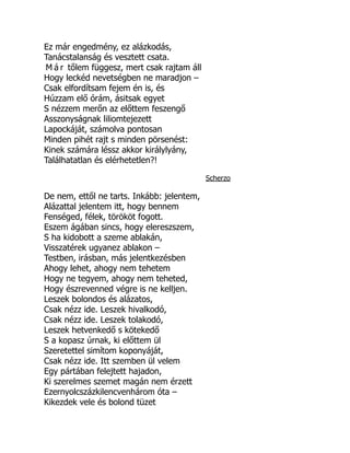Ez már engedmény, ez alázkodás,
Tanácstalanság és vesztett csata.
M á r tőlem függesz, mert csak rajtam áll
Hogy leckéd nevetségben ne maradjon –
Csak elfordítsam fejem én is, és
Húzzam elő órám, ásitsak egyet
S nézzem merőn az előttem feszengő
Asszonyságnak liliomtejezett
Lapockáját, számolva pontosan
Minden pihét rajt s minden pörsenést:
Kinek számára léssz akkor királylyány,
Találhatatlan és elérhetetlen?!
Scherzo
De nem, ettől ne tarts. Inkább: jelentem,
Alázattal jelentem itt, hogy bennem
Fenséged, félek, törököt fogott.
Eszem ágában sincs, hogy elereszszem,
S ha kidobott a szeme ablakán,
Visszatérek ugyanez ablakon –
Testben, irásban, más jelentkezésben
Ahogy lehet, ahogy nem tehetem
Hogy ne tegyem, ahogy nem teheted,
Hogy észrevenned végre is ne kelljen.
Leszek bolondos és alázatos,
Csak nézz ide. Leszek hivalkodó,
Csak nézz ide. Leszek tolakodó,
Leszek hetvenkedő s kötekedő
S a kopasz úrnak, ki előttem ül
Szeretettel simítom koponyáját,
Csak nézz ide. Itt szemben ül velem
Egy pártában felejtett hajadon,
Ki szerelmes szemet magán nem érzett
Ezernyolcszázkilencvenhárom óta –
Kikezdek vele és bolond tüzet
 