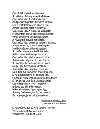 Csalok fel elfeledt ábrázatára
S csábítom félszeg magakelletésre,
Csak nézz ide. A rézkürtös előtt
Addig csücsörgetem timsósra számat,
Mig nyeldeklőjén nem akad a nyál,
Amint fuldokló orral visszaszíja,
Csak nézz ide. A legszebb pizzicátót
Megbontom durva székrecsegtetéssel,
Hogy elkékülve pisszegnek felém
A révületből felvert zeneértők,
Csak nézz ide. Versenyt verem a taktust
A karmesterrel, a kis témakönyvet
Vad böngészéssel levelezgetem,
S tovább adom a hatodik határba
Belém nem férő elragadtatásom,
Csak nézz ide. Mint a veszett bika
Szügyembe vágom elbusult fejem,
S mint Hamlet szerepében a ripacs,
Négy ujjal boronálom üstököm,
Csak nézz ide, nézz ide, nézz ide.
Nem baj, ha kinevetsz, csak nézz ide,
S ha boszankodva is, de nézz ide.
Gondold, hogy lenn mulatsz a délvidéken
S farsangot ülsz és a virágcsatában
Csörgősapkásan járja a bolondját
Előtted az, aki akkor nevet,
Mikor sirhatnék. Igen, igen, így,
Fordulj felém megint és nézz reám
És mosolyogj s én elcsöndesedem.
Quasi lento, elegiaco, assai
espressivo e con dolore.
S elcsöndesedve nézlek, nézlek, nézlek.
Távol világok lelke van felirva
Vonásaidra, elsuhant időké
É
 