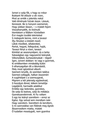 Ismeri e szép főt, s hogy ez mikor
Bukkant föl először a sík vizen,
Mivé az emlék s jelentés nekül
Való élmények futnak össze. Lássuk,
Keressük. Be is húnyom szememet,
Hogy jobban lásson, – s mialatt fejem
Visszahanyatlik, és kisímuló
Homlokom a félálom hűvösében
Érzi magán tovább tekinteted
S melegszik benne, mint a tavaszi
Ifju fényben a kitelelt mező:
Látok mezőket, sétatereket,
Partot, hegyet, fellegvárat, hajót,
Tavaszi fényt a vízen, tavaszi
Köntöst az asszonynépen, és a tarka
Sokaságban egy nagyszemű leánykát,
Vékonylábút, kurtaszoknyásat – téged!
Igen, szivem dobban: te vagy e gyermek,
Ki emlékemben mindeddig külön
S elhanyagoltan élt a látomástól,
Mely most igézetével elborít.
Szemem kinyílik, és szemben találva
Szemed csillagját, halkan összeméri
A sugárképet s a szemsugarat,
Mignem a két jelenség egybeolvad,
S hozzájuk ébred, lelkem temetője
Legaljáról, harmadik adalékul
Emléke egy bolondos, gyerekes,
De szép és kedves, szép és mélabús
Gyerekszerelemnek. Ki fiu voltam
S egy kis leányt szerettem – ennyi az
Egész. Egy szóval sem mondtam neki
Hogy szeretem. Szerettem és kerültem,
S mi szenvedése van földnek meg égnek
Átszenvedtem miatta, mialatt
Ő tudatlan mosolygott, nem gyanitva
 