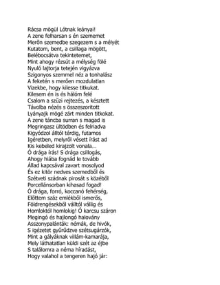 Rácsa mögül Lótnak leányai!
A zene felharsan s én szememet
Merőn szemedbe szegezem s a mélyét
Kutatom, bent, a csillaga mögött,
Belébocsátva tekintetemet,
Mint ahogy rézsút a mélység fölé
Nyuló lajtorja tetején vigyázva
Szigonyos szemmel néz a tonhalász
A feketén s merően mozdulatlan
Vizekbe, hogy kilesse titkukat.
Kilesem én is és hálóm felé
Csalom a szűzi rejtezés, a késztett
Távolba nézés s összeszoritott
Lyányajk mögé zárt minden titkokat.
A zene táncba surran s magad is
Megringasz ültödben és felriadva
Kigyódzol álltól térdig, futamos
Igéretben, melyről vésett írást ad
Kis kebeled kirajzolt vonala…
Ó drága írás! S drága csillogás,
Ahogy hiába fognád le tovább
Állad kapcsával zavart mosolyod
És ez kitör nedves szemedből és
Szétveti szádnak pirosát s közéből
Porcellánsorban kihasad fogad!
Ó drága, forró, koccanó fehérség,
Előttem száz emlékből ismerős,
Földrengésekből válltól vállig és
Homloktól homlokig! Ó karcsu száron
Megingó és hajlongó halovány
Asszonypalánták: némák, de hivók,
S igézetet gyűrűdzve szétsugárzók,
Mint a gályáknak villám-kamarája,
Mely láthatatlan küldi szét az éjbe
S találomra a néma híradást,
Hogy valahol a tengeren hajó jár:
É
 