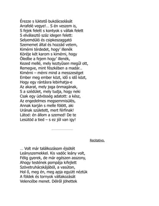 Érezze s lüktető bukdácsolását
Arrafelé vegye!… S én veszem is,
S fejek felett s kontyok s vállak felett
S elválasztó száz idegen felett:
Selyemdúló és csipkeszaggató
Szememet által és hozzád vetem,
Kimérni térdedet, hogy’ illenék
Köréje két karom s kimérni, hogy
Öledbe a fejem hogy’ illenék,
Kezed mellé, mely keztyűsen megűl ott,
Remegve, mint fészkében a madár…
Kimérni – mérni mind a messzeséget
Ember meg ember közt, idő s idő közt,
Hogy egy rántásra lebirhatja-e
Az akarat, mely joga önmagának,
S a szédület, mely tudja, hogy neki
Csak egy üdvösség adatott: a kész,
Az engedelmes megsemmisülés,
Annak karján s melle fölött, aki
Urának született, mert férfinak!
Látod: én állom a szemed! De te
Lesütöd a tied – s ez jól van igy!
Recitativo.
… Volt már találkozásom éjsötét
Leányszemekkel. Kis vadóc leány volt,
Félig gyerek, de már egészen asszony,
Ahogy testének pompája kifejlett
Szövetruhácskájából, a vasúton,
Hol ő, meg én, meg apja együtt néztük
A földek és tornyok váltakozását
Velencébe menet. Délről jöhettek
 