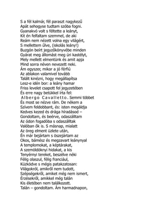 S a fél kalmár, fél paraszt nagykezű
Apát sehogyse tudtam szóba fogni.
Gyanakvó volt s féltette a leányt,
Kit én felfaltam szemmel, de aki
Reám nem nézett volna egy világért,
S mellettem űlve, (iskolás leány!)
Buzgón beírt jegyzőkönyvébe minden
Gyárat meg állomást meg úri kastélyt,
Mely mellett elmentünk és amit apja
Mind sorra néven nevezett neki.
Ám egyszer, mikor a jó férfiú
Az ablakon valamivel tovább
Talált kinézni, hogy megállapítsa
Lesz-e idén bor: a leány hamar
Friss levelet csapott fel jegyzetében
És erre nagy betükkel írta fel:
A l b e r g o C a v a l l e t t o . Semmi többet
És most se nézve rám. De nékem a
Szívem feldobbant, és: isten megáldja
Kedves kezed és drága híradásod –
Gondoltam, és beérve, odaszálltam
Az ódon fogadóba s odaszálltak
Valóban ők is. S másnap, mialatt
Az öreg elment üzlete után,
Én már bejártam s öszejártam az
Okos, bámész és megzavart leánynyal
A templomokat, a képtárakat,
A szemöldöknyi hidakat, a kis
Tenyérnyi tereket, beszélve néki
Félig olaszul, félig franciául,
Küzködve s mégis patakzatosan:
Világokról, amikről nem tudott,
Szépségekről, amiket még nem ismert,
Érzésekről, amikkel még talán
Kis életében nem találkozott.
Talán – gondoltam. Ám harmadnapon,
 