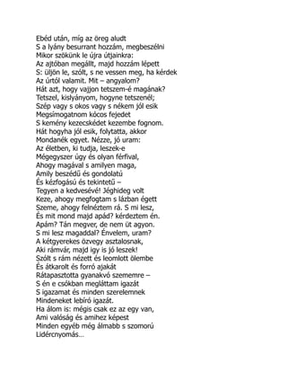 Ebéd után, míg az öreg aludt
S a lyány besurrant hozzám, megbeszélni
Mikor szökünk le újra útjainkra:
Az ajtóban megállt, majd hozzám lépett
S: üljön le, szólt, s ne vessen meg, ha kérdek
Az úrtól valamit. Mit – angyalom?
Hát azt, hogy vajjon tetszem-é magának?
Tetszel, kislyányom, hogyne tetszenél;
Szép vagy s okos vagy s nékem jól esik
Megsímogatnom kócos fejedet
S kemény kezecskédet kezembe fognom.
Hát hogyha jól esik, folytatta, akkor
Mondanék egyet. Nézze, jó uram:
Az életben, ki tudja, leszek-e
Mégegyszer úgy és olyan férfival,
Ahogy magával s amilyen maga,
Amily beszédű és gondolatú
És kézfogású és tekintetű –
Tegyen a kedvesévé! Jéghideg volt
Keze, ahogy megfogtam s lázban égett
Szeme, ahogy felnéztem rá. S mi lesz,
És mit mond majd apád? kérdeztem én.
Apám? Tán megver, de nem üt agyon.
S mi lesz magaddal? Énvelem, uram?
A kétgyerekes özvegy asztalosnak,
Aki rámvár, majd igy is jó leszek!
Szólt s rám nézett és leomlott ölembe
És átkarolt és forró ajakát
Rátapasztotta gyanakvó szememre –
S én e csókban megláttam igazát
S igazamat és minden szerelemnek
Mindeneket lebíró igazát.
Ha álom is: mégis csak ez az egy van,
Ami valóság és amihez képest
Minden egyéb még álmabb s szomorú
Lidércnyomás…
 