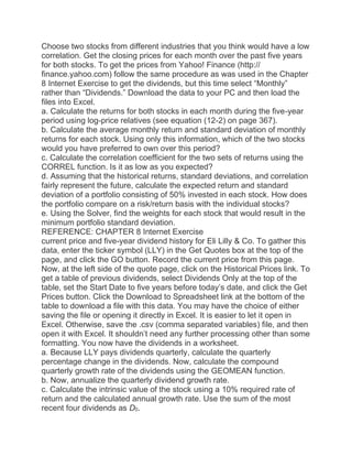 Choose two stocks from different industries that you think would have a low
correlation. Get the closing prices for each month over the past five years
for both stocks. To get the prices from Yahoo! Finance (http://
finance.yahoo.com) follow the same procedure as was used in the Chapter
8 Internet Exercise to get the dividends, but this time select “Monthly”
rather than “Dividends.” Download the data to your PC and then load the
files into Excel.
a. Calculate the returns for both stocks in each month during the five-year
period using log-price relatives (see equation (12-2) on page 367).
b. Calculate the average monthly return and standard deviation of monthly
returns for each stock. Using only this information, which of the two stocks
would you have preferred to own over this period?
c. Calculate the correlation coefficient for the two sets of returns using the
CORREL function. Is it as low as you expected?
d. Assuming that the historical returns, standard deviations, and correlation
fairly represent the future, calculate the expected return and standard
deviation of a portfolio consisting of 50% invested in each stock. How does
the portfolio compare on a risk/return basis with the individual stocks?
e. Using the Solver, find the weights for each stock that would result in the
minimum portfolio standard deviation.
REFERENCE: CHAPTER 8 Internet Exercise
current price and five-year dividend history for Eli Lilly & Co. To gather this
data, enter the ticker symbol (LLY) in the Get Quotes box at the top of the
page, and click the GO button. Record the current price from this page.
Now, at the left side of the quote page, click on the Historical Prices link. To
get a table of previous dividends, select Dividends Only at the top of the
table, set the Start Date to five years before today’s date, and click the Get
Prices button. Click the Download to Spreadsheet link at the bottom of the
table to download a file with this data. You may have the choice of either
saving the file or opening it directly in Excel. It is easier to let it open in
Excel. Otherwise, save the .csv (comma separated variables) file, and then
open it with Excel. It shouldn’t need any further processing other than some
formatting. You now have the dividends in a worksheet.
a. Because LLY pays dividends quarterly, calculate the quarterly
percentage change in the dividends. Now, calculate the compound
quarterly growth rate of the dividends using the GEOMEAN function.
b. Now, annualize the quarterly dividend growth rate.
c. Calculate the intrinsic value of the stock using a 10% required rate of
return and the calculated annual growth rate. Use the sum of the most
recent four dividends as D0.
 