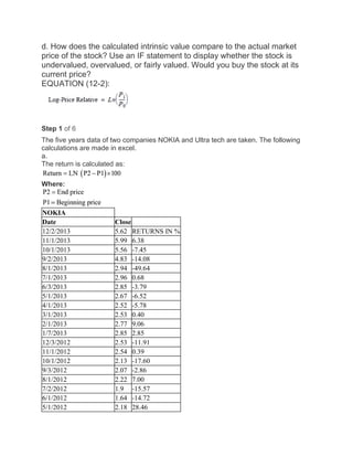 d. How does the calculated intrinsic value compare to the actual market
price of the stock? Use an IF statement to display whether the stock is
undervalued, overvalued, or fairly valued. Would you buy the stock at its
current price?
EQUATION (12-2):
Step 1 of 6
The five years data of two companies NOKIA and Ultra tech are taken. The following
calculations are made in excel.
a.
The return is calculated as:
Where:
NOKIA
Date Close
12/2/2013 5.62 RETURNS IN %
11/1/2013 5.99 6.38
10/1/2013 5.56 -7.45
9/2/2013 4.83 -14.08
8/1/2013 2.94 -49.64
7/1/2013 2.96 0.68
6/3/2013 2.85 -3.79
5/1/2013 2.67 -6.52
4/1/2013 2.52 -5.78
3/1/2013 2.53 0.40
2/1/2013 2.77 9.06
1/7/2013 2.85 2.85
12/3/2012 2.53 -11.91
11/1/2012 2.54 0.39
10/1/2012 2.13 -17.60
9/3/2012 2.07 -2.86
8/1/2012 2.22 7.00
7/2/2012 1.9 -15.57
6/1/2012 1.64 -14.72
5/1/2012 2.18 28.46
 