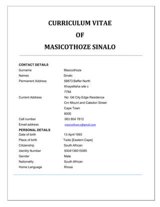CURRICULUM VITAE
OF
MASICOTHOZE SINALO
CONTACT DETAILS
Surname Masicothoze
Names Sinalo
Permanent Address 58873 Baffer North
Khayelitsha site c
7784
Current Address No: G6 City Edge Residence
Cnr Mount and Caledon Street
Cape Town
8000
Cell number 063 804 7812
Email address masicothoze.s@gmail.com
PERSONAL DETAILS
Date of birth 13 April 1993
Place of birth Tsolo [Eastern Cape]
Citizenship South African
Identity Number 9304136015085
Gender Male
Nationality South African
Home Language Xhosa
 