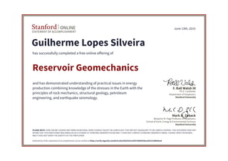 STATEMENT OF ACCOMPLISHMENT
Stanford ONLINE
Stanford University
Benjamin M. Page Professor of Geophysics
School of Earth, Energy & Environmental Sciences
Mark D. Zoback
Stanford University
Ph.D. Candidate
Department of Geophysics
F. Rall Walsh III
June 13th, 2015
Guilherme Lopes Silveira
has successfully completed a free online offering of
Reservoir Geomechanics
and has demonstrated understanding of practical issues in energy
production combining knowledge of the stresses in the Earth with the
principles of rock mechanics, structural geology, petroleum
engineering, and earthquake seismology.
PLEASE NOTE: SOME ONLINE COURSES MAY DRAW ON MATERIAL FROM COURSES TAUGHT ON-CAMPUS BUT THEY ARE NOT EQUIVALENT TO ON-CAMPUS COURSES. THIS STATEMENT DOES NOT
AFFIRM THAT THIS PARTICIPANT WAS ENROLLED AS A STUDENT AT STANFORD UNIVERSITY IN ANY WAY. IT DOES NOT CONFER A STANFORD UNIVERSITY GRADE, COURSE CREDIT OR DEGREE,
AND IT DOES NOT VERIFY THE IDENTITY OF THE PARTICIPANT.
Authenticity of this statement of accomplishment can be verified at https://verify.lagunita.stanford.edu/SOA/4cb12e9475884455bca935223db94eed
 