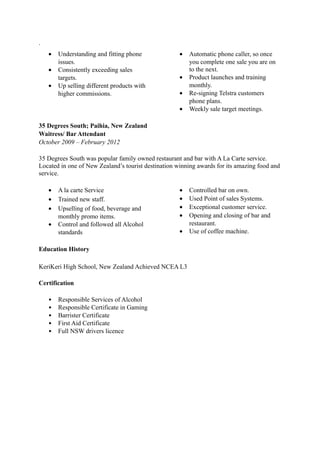 .
• Understanding and fitting phone
issues.
• Consistently exceeding sales
targets.
• Up selling different products with
higher commissions.
• Automatic phone caller, so once
you complete one sale you are on
to the next.
• Product launches and training
monthly.
• Re-signing Telstra customers
phone plans.
• Weekly sale target meetings.
35 Degrees South; Paihia, New Zealand
Waitress/ Bar Attendant
October 2009 – February 2012
35 Degrees South was popular family owned restaurant and bar with A La Carte service.
Located in one of New Zealand’s tourist destination winning awards for its amazing food and
service.
• A la carte Service
• Trained new staff.
• Upselling of food, beverage and
monthly promo items.
• Control and followed all Alcohol
standards
• Controlled bar on own.
• Used Point of sales Systems.
• Exceptional customer service.
• Opening and closing of bar and
restaurant.
• Use of coffee machine.
Education History
KeriKeri High School, New Zealand Achieved NCEA L3
Certification
• Responsible Services of Alcohol
• Responsible Certificate in Gaming
• Barrister Certificate
• First Aid Certificate
• Full NSW drivers licence
 