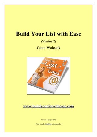 Build Your List with Ease
                (Version 2)

          Carol Walczak




  www.buildyourlistwithease.com


               Revised 1 August 2010

         Now includes ListWire autoresponder
 