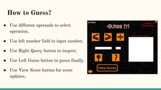 How to Guess?
● Use different operands to select
operation.
● Use left number field to input number.
● Use Right Query button to inspect.
● Use Left Guess button to guess finally.
● Use View Score button for score
updates.
 