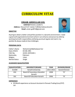 CURRICULUM VITAE
UMAIR ABDULLAH GUL
CONTACT # 0331-2228571
Address: House # 127 ,Sector F,Bhittai Colony,Karachi.
Email: umair.gul872@gmail.com
OBJECTIVE
Aspring to obtain a better and perfect position in a dynamic environment. I need
a good well organized environment whereI can enhance and provemy skills by
working hard with responsilities and being punctual regular and neat in my
position & always ready to face challenges.
PERSONAL DATA
Father’s Name Muhammad Bakhatawar Gul
Date of Birth 04-08-1991
CNIC No. 42201-2074140-1
Nationality Pakistani
Religion Islam
Marital Status Single
ACADAMIC QUALIFICATION
QUALIFICATION UNIVERSITY/BOARD YEAR DIVISION/GRADE
B.COM Karachi University 2011-2013 Second Division
HSC Board Of Secondary Education
Karachi
2008 “D”
SSC Board Of Education Karachi 2006 “B”
EXPERIENCE
 03 Month experience as Account Assistantin Perwaiz Trading Corp (PVT)
Ltd
 
