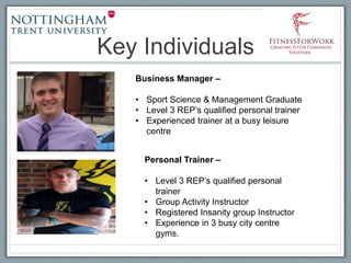 Key Individuals
Business Manager –
• Sport Science & Management Graduate
• Level 3 REP’s qualified personal trainer
• Experienced trainer at a busy leisure
centre
Personal Trainer –
• Level 3 REP’s qualified personal
trainer
• Group Activity Instructor
• Registered Insanity group Instructor
• Experience in 3 busy city centre
gyms.
 