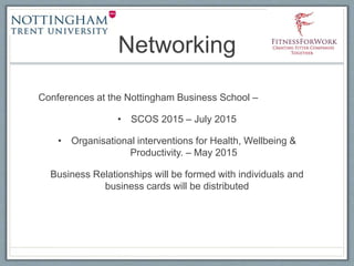 Networking
Conferences at the Nottingham Business School –
• SCOS 2015 – July 2015
• Organisational interventions for Health, Wellbeing &
Productivity. – May 2015
Business Relationships will be formed with individuals and
business cards will be distributed
 