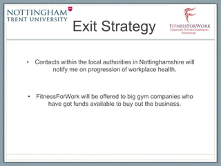Exit Strategy
• Contacts within the local authorities in Nottinghamshire will
notify me on progression of workplace health.
• FitnessForWork will be offered to big gym companies who
have got funds available to buy out the business.
 