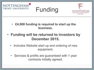 Funding
• £4,000 funding is required to start up the
business.
• Funding will be returned to investors by
December 2015.
• Includes Website start up and ordering of new
equipment.
• Services & profits are guaranteed with 1 year
contracts initially agreed.
 