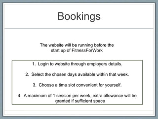 Bookings
1. Login to website through employers details.
2. Select the chosen days available within that week.
3. Choose a time slot convenient for yourself.
4. A maximum of 1 session per week, extra allowance will be
granted if sufficient space
The website will be running before the
start up of FitnessForWork
 