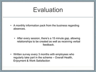 Evaluation
• A monthly information pack from the business regarding
absences.
• After every session, there’s a 15 minute gap, allowing
relationships to be created as well as receiving verbal
feedback.
• Written survey every 3 months with employees who
regularly take part in the scheme – Overall Health,
Enjoyment & Work Satisfaction
 