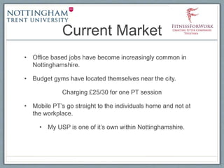 Current Market
• Office based jobs have become increasingly common in
Nottinghamshire.
• Budget gyms have located themselves near the city.
Charging £25/30 for one PT session
• Mobile PT’s go straight to the individuals home and not at
the workplace.
• My USP is one of it’s own within Nottinghamshire.
 