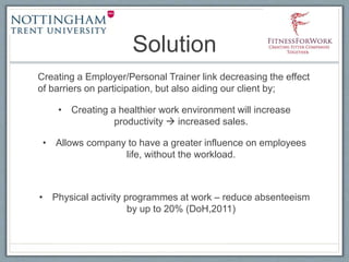 Solution
Creating a Employer/Personal Trainer link decreasing the effect
of barriers on participation, but also aiding our client by;
• Creating a healthier work environment will increase
productivity  increased sales.
• Allows company to have a greater influence on employees
life, without the workload.
• Physical activity programmes at work – reduce absenteeism
by up to 20% (DoH,2011)
 