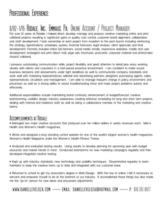 Professional Experience:
8/02-1/15: Rodale, Inc., Emmaus, Pa. Online Account / Project Manager:For over 12 years at Rodale, I helped direct, develop, manage and produce creative marketing online and print
collateral projects resulting in significant gains in quality, cost control, customer brand alignment, collaboration
and staff development. I took ownership of each project from inception to the post launch including reinforcing
the strategy, specifications, schedules, quotes, financial forecasts, legal reviews, client approvals and final
development. Formats included online (ad banners, social media, emails, responsive websites, mobile and user
development strategies) and print (direct mail, page ads, brochures, postcards, corporate material and photo/video
shoots) collateral.
I possess outstanding communication skills, project flexibility and great attention to detail plus enjoy working
closely with clients and coworkers in a fast-paced proactive environment. I am confident to make sound
business decisions and advisements under tight deadlines as well to communicate company standards and
work well with marketing representatives, editorial and advertising partners, designers, purchasing agents, sales
representatives, circulation and management. I am able to manage frequent change in policy, environment, and
processes as well as a strong ability to assist troubleshooting minor and major project problems quickly and
effectively.
Additional responsibilities include maintaining brand continuity, reinforcement of budget/forecast, creative
brainstorming, usability design, industry awareness, creating effective scheduling for long and short term projects,
dealing with internal and freelance staff as well as being a collaborative member of the marketing and creative
teams.
Accomplishments at Rodale:
• Managed two major creative accounts that produced over ten million dollars in yearly revenues each. Men’s
Health and Women’s Health magazines.
• Wrote and designed a long standing control website for one of the world’s largest women’s health magazines:
Women’s Health Magazine under the Women’s Health Fitness Trainer.
• Analyzed and evaluated testing results. Using results to develop planning for upcoming year with budget,
resources and market trends in mind. Conducted brainstorms for new marketing campaigns regularly and then
developed integrated creative testing.
• Kept up with industry standards, new technology and usability techniques. Disseminated regularly to team
members to keep the creative fresh, up to date and integrated with our customer base.
• Returned to school to get my associate’s degree in Web Design. With the rise of online, I felt it necessary to
reinvent and empower myself to be at the forefront of our industry. It accomplished those things but also made
me the “go-to” person for new ideas and processes adjustments.
www.danielleveloza.com email: danielleveloza@hotmail.com p. 610.351.9077
 