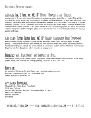 Professional Experience continued:
2/99-8/02: Line & Tone, Inc. NYC, NY. Project Manager / Art Director:Accountable for 2 major international Accounts and professional Artists: Major Clients included Tiffany & Co.
and Gloria Vanderbilt where I was responsible for developing a Collateral Library that was used online that made
marketing collateral available world wide to all employees. Including store display, direct mail, store art and other
marketing initiatives. In turn, I generated those online requests into print orders where I oversaw production and
distribution to numerous locations. I also had a handful of world known photographers and artists that I helped
organize their printing and mounting for gallery shows around the world in which followed me from my previous
position at Duggal.
8/96-02/99: Duggal Digital Labs, NYC, NY. Project Coordinator Print Department:Responsibilities included high level customer service with world known artists and high quality museum
printing. Organizational work flow was created, jobs were trafficked and quality control was strictly enforced.
Weekly scheduling was created and communicated to a team of 7 custom printers. Promoted from Corporate
Department to Print Department within 4 months of employment.
Freelance Web Development and Interactive Media:Web Design, redesigns, ad banners, emails, infographics, social media, branding, responsive and mobile design,
graphic design, user interface and strategic planning. Proficient in HTML and CSS.
Education:Art Institute of Pittsburgh, Pa. Web Design and Interactive Media Associates
Kutztown University, Kutztown, Pa. BFA in Fine Arts.
Liberty High School Bethlehem, Pa.
Application Experience:Microsoft Office (Word, Excel, PowerPoint)
PC & Mac Proficient
Adobe CS6: Photoshop, Illustrator, Dreamweaver, Flash, In Design.
Outlook and Goldmine
Oracle (Discoverer)
Basecamp
www.danielleveloza.com email: danielleveloza@hotmail.com p. 610.351.9077
 