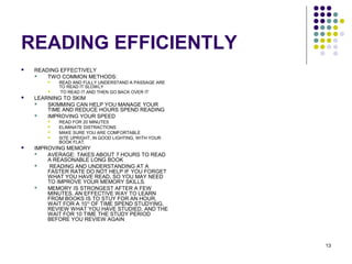 13
READING EFFICIENTLY
 READING EFFECTIVELY
 TWO COMMON METHODS:
 READ AND FULLY UNDERSTAND A PASSAGE ARE
TO READ IT SLOWLY
 TO READ IT AND THEN GO BACK OVER IT
 LEARNING TO SKIM
 SKIMMING CAN HELP YOU MANAGE YOUR
TIME AND REDUCE HOURS SPEND READING
 IMPROVING YOUR SPEED
 READ FOR 20 MINUTES
 ELIMINATE DISTRACTIONS
 MAKE SURE YOU ARE COMFORTABLE
 SITE UPRIGHT, IN GOOD LIGHTING, WITH YOUR
BOOK FLAT.
 IMPROVING MEMORY
 AVERAGE: TAKES ABOUT 7 HOURS TO READ
A REASONABLE LONG BOOK
 READING AND UNDERSTANDING AT A
FASTER RATE DO NOT HELP IF YOU FORGET
WHAT YOU HAVE READ, SO YOU MAY NEED
TO IMPROVE YOUR MEMORY SKILLS.
 MEMORY IS STRONGEST AFTER A FEW
MINUTES. AN EFFECTIVE WAY TO LEARN
FROM BOOKS IS TO STUY FOR AN HOUR,
WAIT FOR A 10TH
OF TIME SPEND STUDYING,
REVIEW WHAT YOU HAVE STUDIED, AND THE
WAIT FOR 10 TIME THE STUDY PERIOD
BEFORE YOU REVIEW AGAIN
 