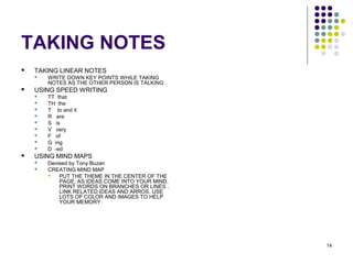 14
TAKING NOTES
 TAKING LINEAR NOTES
 WRITE DOWN KEY POINTS WHILE TAKING
NOTES AS THE OTHER PERSON IS TALKING
 USING SPEED WRITING
 TT that
 TH the
 T to and it
 R are
 S is
 V very
 F of
 G ing
 D -ed
 USING MIND MAPS
 Devised by Tony Buzan
 CREATING MIND MAP
 PUT THE THEME IN THE CENTER OF THE
PAGE. AS IDEAS COME INTO YOUR MIND,
PRINT WORDS ON BRANCHES OR LINES .
LINK RELATED IDEAS AND ARROS. USE
LOTS OF COLOR AND IMAGES TO HELP
YOUR MEMORY
 