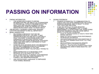 19
PASSING ON INFORMATION
 FINDING INFORMATION
 THE WORKFORCE’S NEED TO OBTAIN
INFORMATION AND THE ABILITY OF ITS MANAGERS
TO PROVIDE ALL TYPES OF INFORMATION IN THE
RIGHT WAY ARE CRUCIAL ELEMENTS IN ANY
ORGANIZATION. START BY FINDING OUT WHICH
AREAS PEOPLE MOST WANT TO KNOW ABOUT.
 JOB SECURITY, WORKING CONDITIONS, REWARD,
LOCATION AND BENEIFTS ARE ALL IMPORTANT!!
 BEING UNDERSTOOD
 DELIVERING A MESSAGE THAT MAY BE
MISUNDERSTOOD IS ALL TOO EASY. IT MAY
HAPPEN BECAUSE YOU ARE NOT CLEAR ABOUT
WHAT YOU WANT TO SAYOR BECAUSE YOUR
LANGAGUE IS VAUGE EVEN THOUGH YOUR
OBJECTIVES ARE CLEAR OR BECAUSE YOUR BODY
LANGUAGE VERY SUBTLE CONTRADICTS YOUR
VERAL MESSAGE
 SOMEONE WHO ADVANCE WHAT THE MESSAGE IS
AS YOU ARE COMMUNICATING WITH SOMONE–
WITHOUT LISTENINGING TO YOU AND
REGARDLESS OF WHAT YOU ACTUALLY TRYING TO
SAY.
 MISINTERPRETION IS TO REHEARSE YOUR
MESSAGE WITH AN OBJECTIVE CRITIC
 HAVE OTHER PEOPLE TO REPEAT YOUR MESSAGE
SO THAT YOU CAN USE THEIR FEEDBACK TO
CORRECT ANY MISAPPREHENSIONS.
 USE POSTIIVE BODY LANGUAGE TO EMPHASIZE
YOUR VERBAL MESSAGE
 GIVING FEEDBACK
 FEEBACK IS ESSENTAIL TO COMMUNICATION TO
CHECK THAT YOU HAVE UNDERSTOOD THE OTHER
PERSON’S MESSAGE, AND TO REACT TO WHAT
THEY HAVE SAID AND DONE.
 IT MAY BE DIFFICULT TO GIVE NEGATIVE
FEEDBACK,, BUT REMEMBER THAT IT IS BAD
MANAGEMENT TO AVOID DOING THIS. WHEN GIVING
NEGATIVE FEEDBACK, FOLLOW THESE SIMPLE
RULES TO AVOID ANY PROBLEMS.
 SHOW AN UNDERSTANDING OF EXACTLY WHAT WEN
WRONG, AND WHY
 DRAW OUT WAYS IN WHICH POOR PERFORMANCE
OR BEHAVIOR CAN IMPROVE
 USE QUESTIONING RATHER THAN ASSERTIONS TO
LET THE STAFF MEMBER KNOW WHAT YOU THINK,
AND WHY.
 AIM TO EXPRESS YOUR NAGATIVE OPINIONS
HONESTLY, BUT IN A POSTITIVE MANNER
 ABOVE ALL, TAKE NEGATIVE FEEBACK AWAY FROM
THE EMOTIONAL ZONE BY EBING OBJECTIVE , NOT
PERSONAL
 