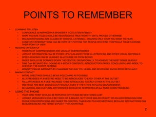 2
POINTS TO REMEMBER
• LEARNING TO LISTEN
– CONFIDENCE IS INSPIRED IN A SPEAKER IF YOU LISTEN INTENTLY
– WHAT YOU ARE TOLD SHOULD BE REGARDED AS TRUSTWORTHY UNTIL PROVED OTHERWISE
– MISUNDERSTANDING ARE CUASED BY WISHFUL LISTENING – HEARING ONLY WHAT YOU WANT TO HEAR.
– CONSTANT INTERRUPTIONS CAN BE VERY OFF-PUTTING FOR PEOPLE WHO FIND IT DIFFICULT TO GET ACROSS
THEIR POINT OF VIEW
• READING EFFICIENTLY
– POWERS OF COMPREHENSION ARE USUALLY OVERESTIMATED
– LOTS OF INFORMATION CAN BE PICKED UP AT A GLANCE FROM ILLUSTRATIONS AND OTHER VISUAL MATERIALS
– SPEED-READING CAN BE LEARNED IN A COURSE OR FROM BOOKS
– PAGES SHOULD BE SCANNED DOWN THE CENTER, OR DIAGONALLY, TO ACHIEVE THE MOST SENSE QUICKLY
– TIME CAN BE SAVED BY LOOKING AT A BOOK’S CONTENTS, INTRODUCTORY PAGES, CONCLUSION, AND INDEX, TO
CHECK IF IT IS WORHT READING
– MEMORY CAN BE IMPROVED BY CHANGING THE WAY YOU LEARN AND REVIEWING KNOWLEDGE REGULARLY
• MAKING CONTACT
– INITIAL GREETINGS SHOULD BE AS WELCOMING AS POSSIBLE
– ALL ATTENDEES AT A MEETING NEED TO BE INTRODUCED TO EACH OTHER AT THE OUTSET
– FALL ATTENDEES AT A MEETING NEED TO BE INTRODUCED TO EACH OTHER AT THE OUTSET
– MEETINGS ARE BEST ENDED COURTEOUSLY, EVEN IF THEY HAVE INVOLVED DISAGREEMENT.
– BEHAVIORAL AND CULTURAL DIFFERENCES SHOULD BE RESPECTED AT ALL TIMES WHEN TRAVELING
• USING THE PHONE
– YOUR MAIN POINT SHOULD BE REPEATED OFTEN AND BE MENTIONED LAST
– LONGER MESSAGES SHOULD BE FAXED OR E-MAILED, NOT VOICE MAILED OR LEFT ON AN ANSWERING MACHINE
– PHONE CONVERSTATIONS ARE EASIER TO CONTROL THAN FACE-TO-FACE MEETINGS, BECAUSE INTERACTIONS CAN
BE BUSINESSLIKE AND TERSE’ EXPLOIT THAT ADVANTAGE
 