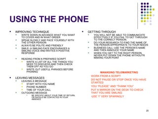 20
USING THE PHONE
 IMPROVING TECHNIQUE
 WRITE DOWN IN ADVANCE WHAT YOU WANT
TO COVER AND IN WHAT ORDER
 SPEAK SLOWLY AND PACE YOURSELF WITH
THE OTHER PERSON
 ALWAYS BE POLITE AND FRIENDLY
 SMILE- A SMILING FACE ENCOURAGES A
SMILING VOICE AND INVITES A POSITIVE
RESPONSE
 READING FROM A PREPARED SCRIPT
 WRITE A LIST OF ALL THE THINGS YOU
NEED TO DISCUESS AND THEN CHECK
THEM OFF AS YOU GO
 WRITE OUT USEFUL PHRASES BEFORE
PHONING
 LEAVING MESSAGES
 LEAVING A MESSAGE
 START WITH YOU NAME
 PHONE NUMBER
 TIME OF YOUR CALL
 OUTGOING MESSAGE
 BE SPECIFIC ABOUT YOUR TIME OF RETURN,
OR SHOULD BE CONTACTED IN YOUR
ABSENCE
 GETTING THROUGH
 YOU WILL NOT BE ABLE TO COMMUNICATE
EFFECTIVELY IF YOU FAIL TO GET THROUGH
TO THE CORRECT PERSON.
 DO YOUR RESEARCH TO FIND THE NAME OF
THE PERSON APPROPRIATE TO YOUR NEEDS
 BUSINESS CALL: USE THE PERSON’S NAME
AND THEN ANNOUCE YOUR NAME
 WHEN YOU GET TO THE RIGHT PERSON,
NEVER PUT DOWN THE PHONE WITHOUTR
MAKING YOUR POINT
MANAGING TELEMARKETING
WORK FROM A SCRIPT
DO NOT PAUSE OR STOP ONCE YOU HAVE
STARTED
YOU “PLEASE” AND “THANK YOU”
PUT A MIRROR ON THE DESK TO CHECK
THAT YOU ARE SMILING
-USE “I” VERY SPARINGLY
 